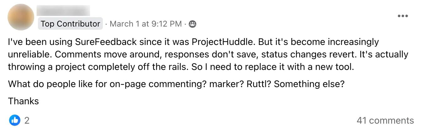 Facebook comment: I've been using SureFeedback since it was ProjectHuddle. But it's become increasingly unreliable. Comments move around, responses don't save, status changes revert. It's actually throwing a project completely off the rails. So I need to replace it with a new tool. What do people like for on-page commenting? marker? Ruttl? Something else? Thanks